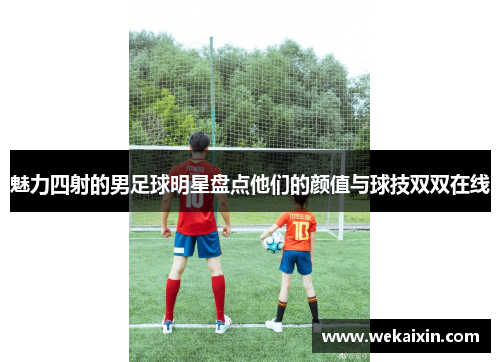 魅力四射的男足球明星盘点他们的颜值与球技双双在线