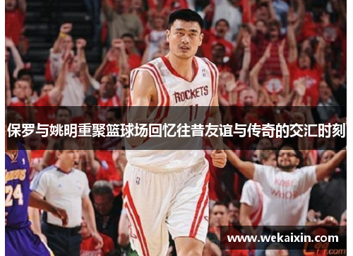 保罗与姚明重聚篮球场回忆往昔友谊与传奇的交汇时刻